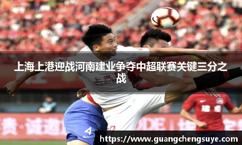 上海上港迎战河南建业争夺中超联赛关键三分之战